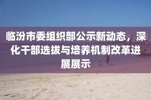 臨汾市委組織部公示新動態(tài)，深化干部選拔與培養(yǎng)機制改革進展展示