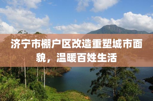 濟寧市棚戶區(qū)改造重塑城市面貌，溫暖百姓生活