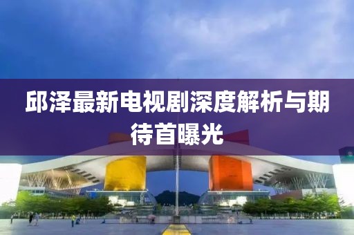 邱澤最新電視劇深度解析與期待首曝光