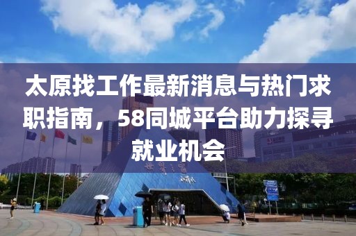 太原找工作最新消息與熱門求職指南，58同城平臺助力探尋就業(yè)機會