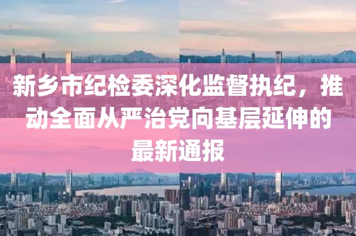 新鄉(xiāng)市紀(jì)檢委深化監(jiān)督執(zhí)紀(jì)，推動全面從嚴(yán)治黨向基層延伸的最新通報