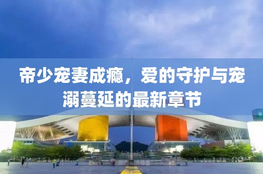 帝少寵妻成癮，愛的守護與寵溺蔓延的最新章節(jié)