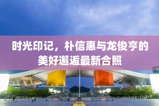 時光印記，樸信惠與龍俊亨的美好邂逅最新合照
