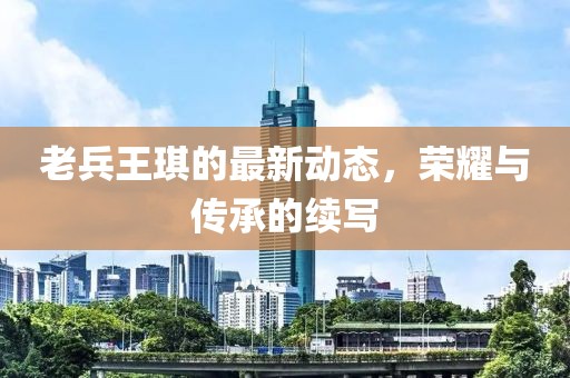 老兵王琪的最新動態(tài)，榮耀與傳承的續(xù)寫