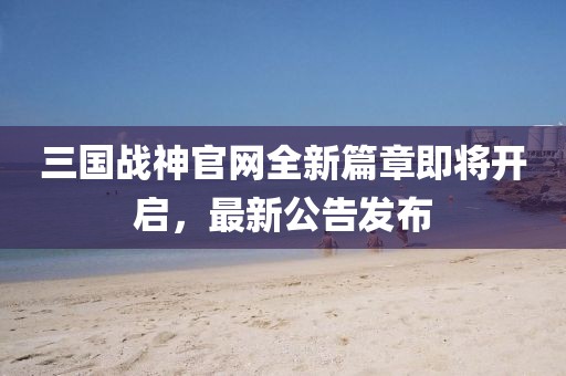 三國戰(zhàn)神官網全新篇章即將開啟，最新公告發(fā)布