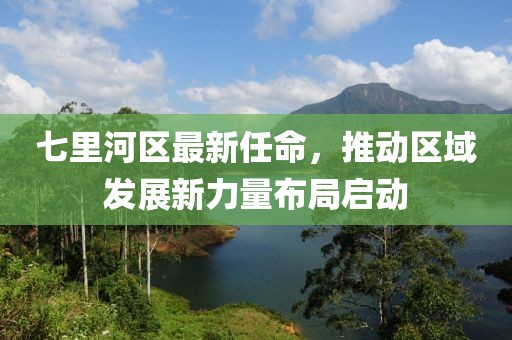 七里河區(qū)最新任命，推動(dòng)區(qū)域發(fā)展新力量布局啟動(dòng)