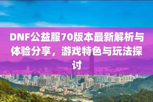 DNF公益服70版本最新解析與體驗分享，游戲特色與玩法探討
