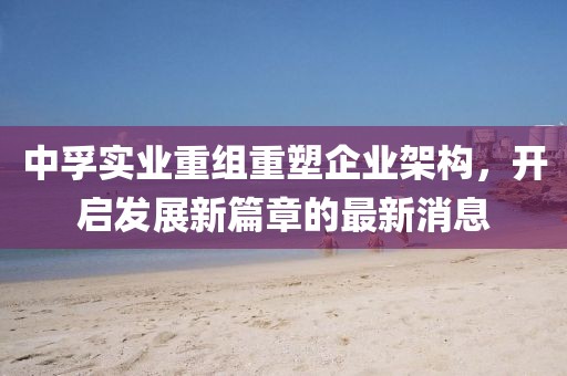 中孚實業(yè)重組重塑企業(yè)架構(gòu)，開啟發(fā)展新篇章的最新消息