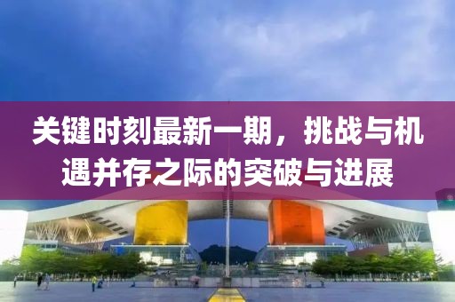 關鍵時刻最新一期，挑戰(zhàn)與機遇并存之際的突破與進展
