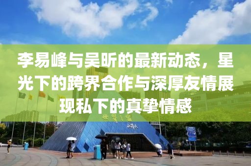 李易峰與吳昕的最新動(dòng)態(tài)，星光下的跨界合作與深厚友情展現(xiàn)私下的真摯情感