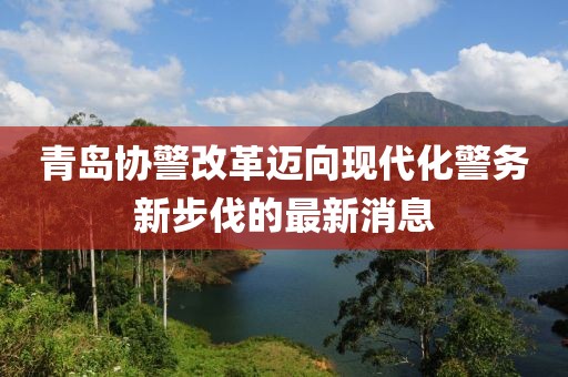青島協(xié)警改革邁向現(xiàn)代化警務(wù)新步伐的最新消息