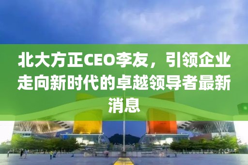 北大方正CEO李友，引領企業(yè)走向新時代的卓越領導者最新消息