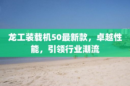 龍工裝載機(jī)50最新款，卓越性能，引領(lǐng)行業(yè)潮流