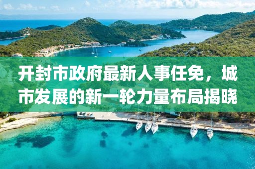 開封市政府最新人事任免，城市發(fā)展的新一輪力量布局揭曉