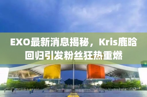 EXO最新消息揭秘，Kris鹿晗回歸引發(fā)粉絲狂熱重燃