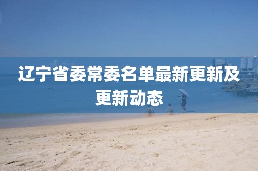 遼寧省委常委名單最新更新及更新動(dòng)態(tài)
