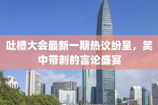 吐槽大會最新一期熱議紛呈，笑中帶刺的言論盛宴
