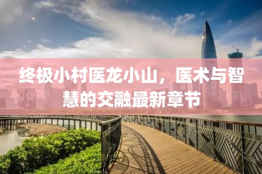 終極小村醫(yī)龍小山，醫(yī)術(shù)與智慧的交融最新章節(jié)