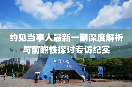約見(jiàn)當(dāng)事人最新一期深度解析與前瞻性探討專訪紀(jì)實(shí)