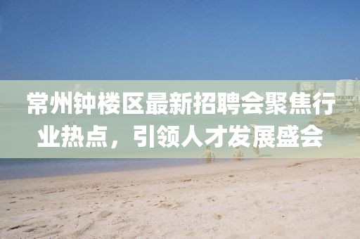 常州鐘樓區(qū)最新招聘會聚焦行業(yè)熱點，引領(lǐng)人才發(fā)展盛會