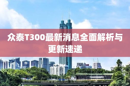 眾泰T300最新消息全面解析與更新速遞