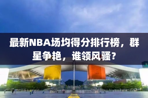 最新NBA場(chǎng)均得分排行榜，群星爭(zhēng)艷，誰(shuí)領(lǐng)風(fēng)騷？