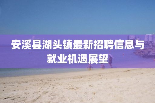 安溪縣湖頭鎮(zhèn)最新招聘信息與就業(yè)機(jī)遇展望