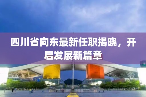 四川省向東最新任職揭曉，開啟發(fā)展新篇章