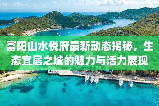 富陽山水悅府最新動態(tài)揭秘，生態(tài)宜居之城的魅力與活力展現(xiàn)