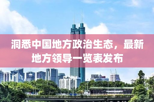 洞悉中國地方政治生態(tài)，最新地方領(lǐng)導(dǎo)一覽表發(fā)布