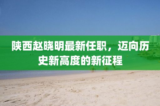 陜西趙曉明最新任職，邁向歷史新高度的新征程