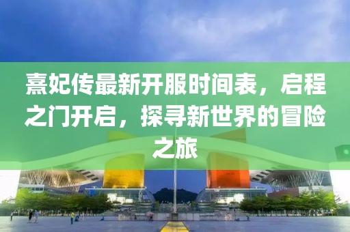 熹妃傳最新開服時(shí)間表，啟程之門開啟，探尋新世界的冒險(xiǎn)之旅