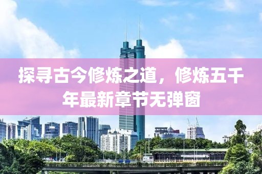 探尋古今修煉之道，修煉五千年最新章節(jié)無彈窗