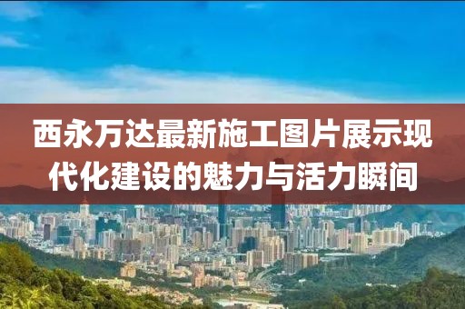 西永萬(wàn)達(dá)最新施工圖片展示現(xiàn)代化建設(shè)的魅力與活力瞬間