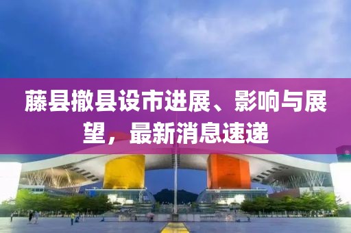 藤縣撤縣設(shè)市進(jìn)展、影響與展望，最新消息速遞