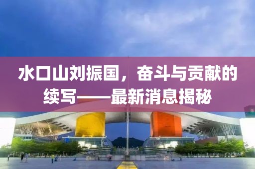 水口山劉振國，奮斗與貢獻的續(xù)寫——最新消息揭秘