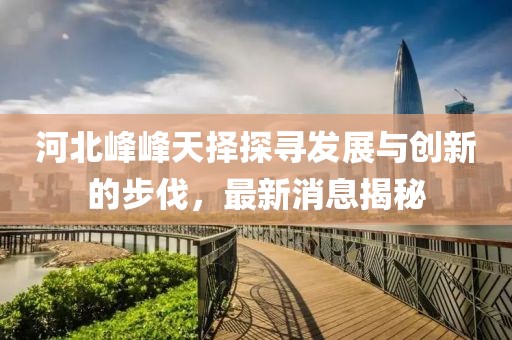 河北峰峰天擇探尋發(fā)展與創(chuàng)新的步伐，最新消息揭秘