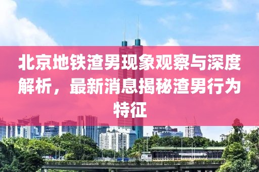 北京地鐵渣男現(xiàn)象觀察與深度解析，最新消息揭秘渣男行為特征