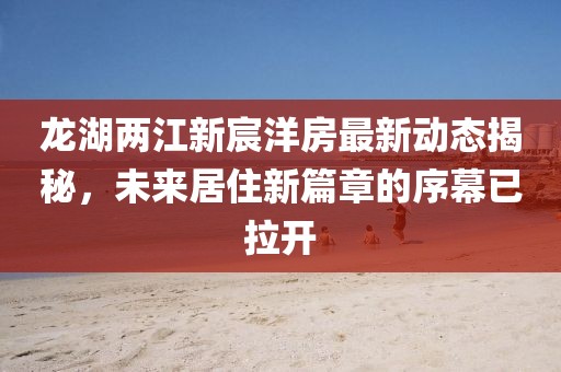 龍湖兩江新宸洋房最新動態(tài)揭秘，未來居住新篇章的序幕已拉開