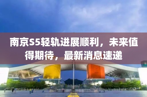 南京S5輕軌進(jìn)展順利，未來值得期待，最新消息速遞