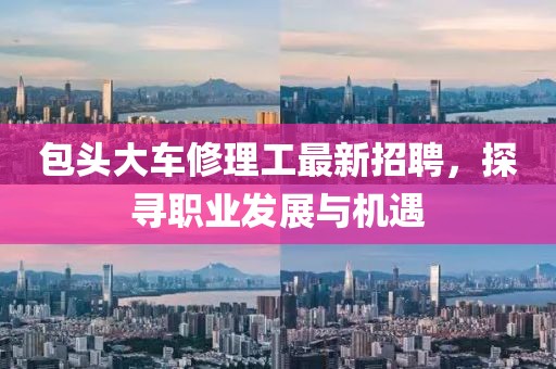 包頭大車修理工最新招聘，探尋職業(yè)發(fā)展與機遇