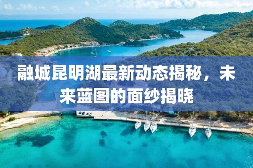 融城昆明湖最新動(dòng)態(tài)揭秘，未來(lái)藍(lán)圖的面紗揭曉