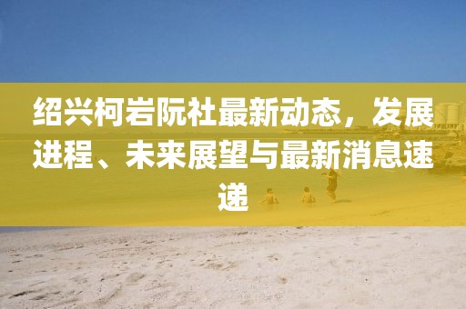 紹興柯巖阮社最新動(dòng)態(tài)，發(fā)展進(jìn)程、未來(lái)展望與最新消息速遞
