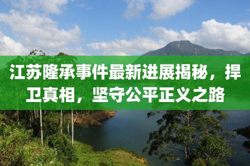 江蘇隆承事件最新進(jìn)展揭秘，捍衛(wèi)真相，堅(jiān)守公平正義之路