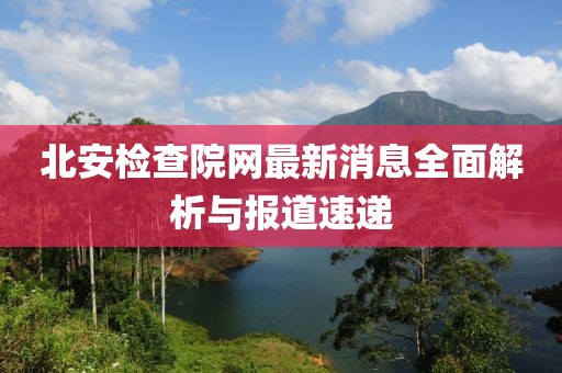北安檢查院網(wǎng)最新消息全面解析與報道速遞