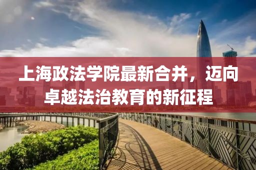 上海政法學(xué)院最新合并，邁向卓越法治教育的新征程