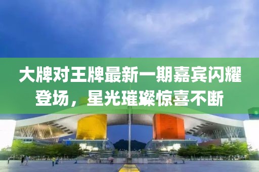 大牌對王牌最新一期嘉賓閃耀登場，星光璀璨驚喜不斷