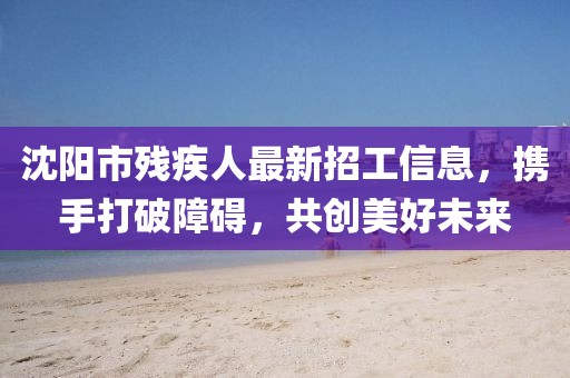 沈陽市殘疾人最新招工信息，攜手打破障礙，共創(chuàng)美好未來