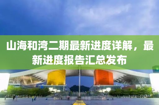 山海和灣二期最新進(jìn)度詳解，最新進(jìn)度報(bào)告匯總發(fā)布