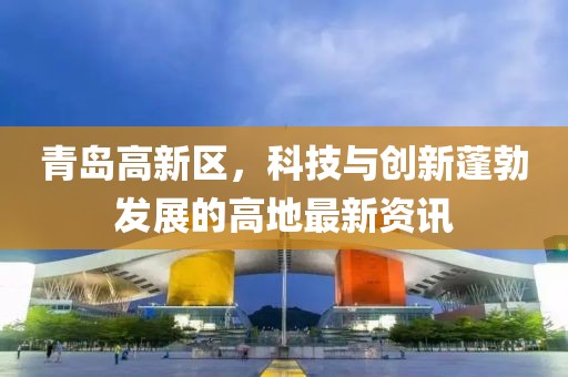 青島高新區(qū)，科技與創(chuàng)新蓬勃發(fā)展的高地最新資訊